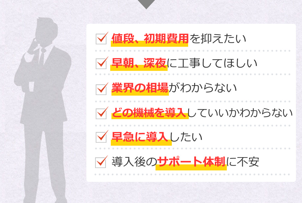 値段、初期費用を抑えたい 早朝、深夜に工事してほしい 業界の相場がわからない どの機械を導入していいかわからない早急に導入したい 導入後のサポート体制に不安