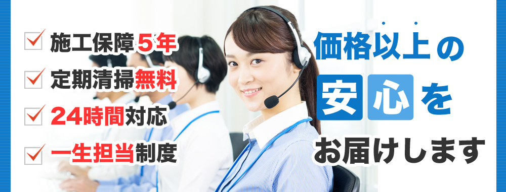 施工保証５年 定期清掃無料 24時間対応 一生担当制度 価格以上の安心をお届けします